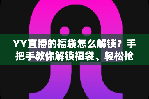 YY直播的福袋怎么解锁？手把手教你解锁福袋、轻松抢直播间福利的全攻略