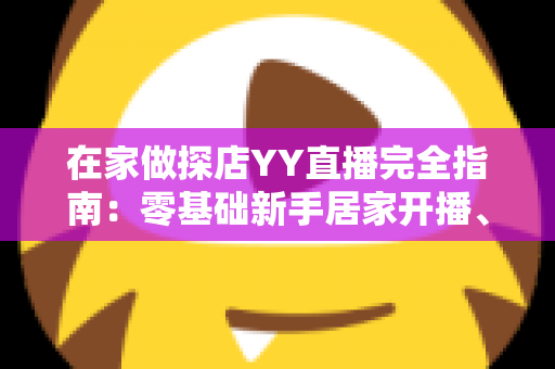 在家做探店YY直播完全指南:零基础新手居家开播、涨粉与变现全攻略 在家做探店YY直播完全指南:零基础新手居家开播、涨粉与变现全攻略