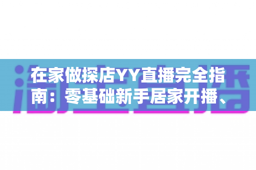 在家做探店YY直播完全指南:零基础新手居家开播、涨粉与变现全攻略 在家做探店YY直播完全指南:零基础新手居家开播、涨粉与变现全攻略
