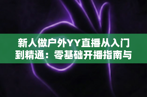 新人做户外YY直播从入门到精通：零基础开播指南与涨粉变现全攻略