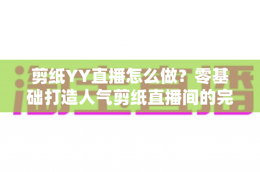 剪纸YY直播怎么做？零基础打造人气剪纸直播间的完整实战指南