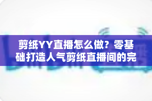 剪纸YY直播怎么做？零基础打造人气剪纸直播间的完整实战指南