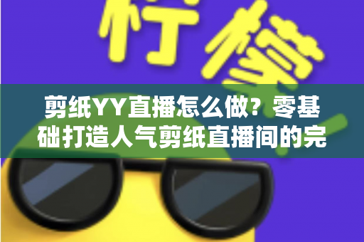 剪纸YY直播怎么做？零基础打造人气剪纸直播间的完整实战指南