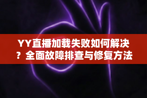 YY直播加载失败如何解决？全面故障排查与修复方法一学就会