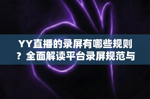 YY直播的录屏有哪些规则？全面解读平台录屏规范与合规操作实用指南