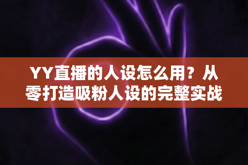 YY直播的人设怎么用？从零打造吸粉人设的完整实战指南