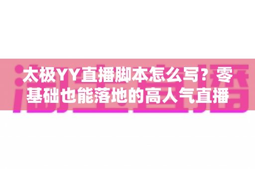 太极YY直播脚本怎么写？零基础也能落地的高人气直播间脚本创作全攻略