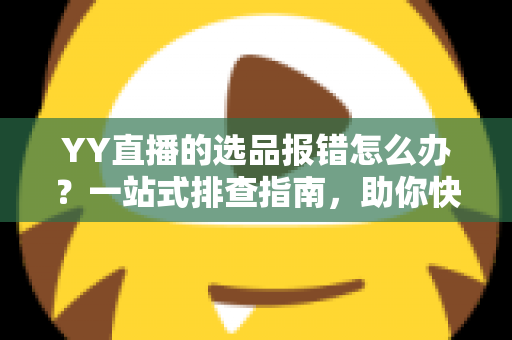 YY直播的选品报错怎么办？一站式排查指南，助你快速解决报错难题，直播带货更顺畅