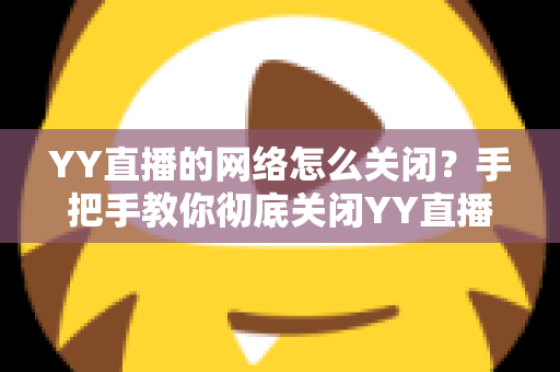YY直播的网络怎么关闭？手把手教你彻底关闭YY直播网络连接的实用教程