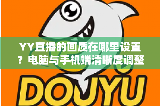 YY直播的画质在哪里设置?电脑与手机端清晰度调整全攻略 YY直播的画质在哪里设置?电脑与手机端清晰度调整全攻略