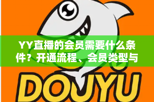 YY直播的会员需要什么条件？开通流程、会员类型与权益全解析