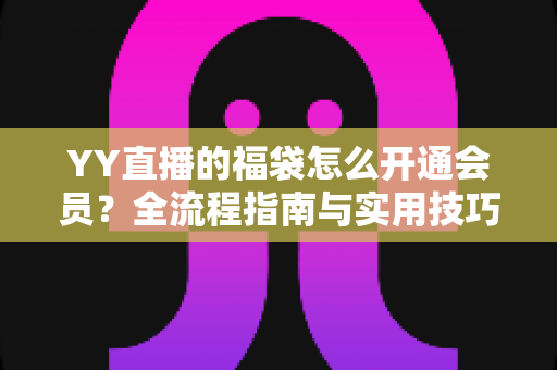 YY直播的福袋怎么开通会员?全流程指南与实用技巧深度解析 YY直播的福袋怎么开通会员?全流程指南与实用技巧深度解析
