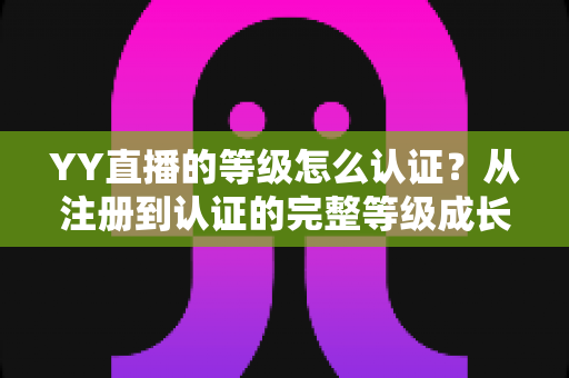 YY直播的等级怎么认证？从注册到认证的完整等级成长攻略