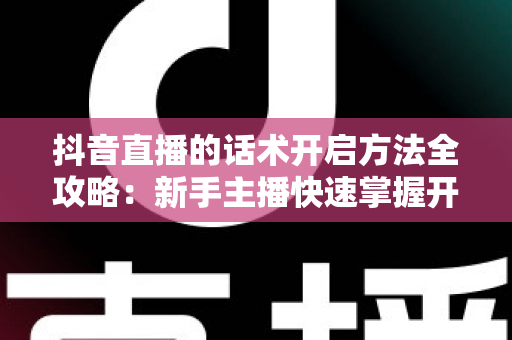 抖音直播的话术开启方法全攻略:新手主播快速掌握开场留人技巧的实战指南 抖音直播的话术开启方法全攻略:新手主播快速掌握开场留人技巧的实战指南