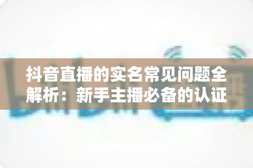 抖音直播的实名常见问题全解析:新手主播必备的认证流程与疑难解答指南 抖音直播的实名常见问题全解析:新手主播必备的认证流程与疑难解答指南