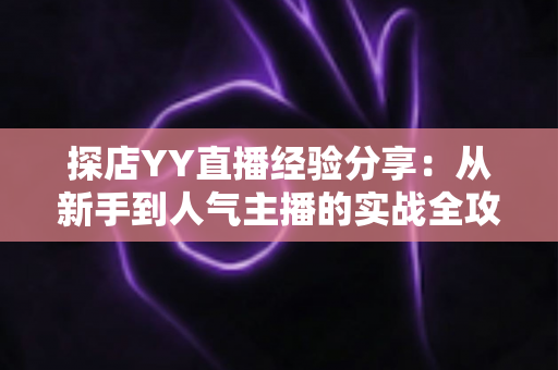 探店YY直播经验分享:从新手到人气主播的实战全攻略 探店YY直播经验分享:从新手到人气主播的实战全攻略