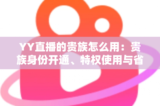 YY直播的贵族怎么用：贵族身份开通、特权使用与省钱实用指南全解析