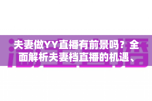 夫妻做YY直播有前景吗?全面解析夫妻档直播的机遇、挑战与成功攻略 夫妻做YY直播有前景吗?全面解析夫妻档直播的机遇、挑战与成功攻略