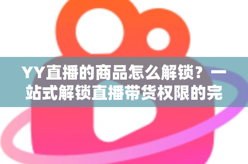 YY直播的商品怎么解锁?一站式解锁直播带货权限的完整操作指南 YY直播的商品怎么解锁?一站式解锁直播带货权限的完整操作指南