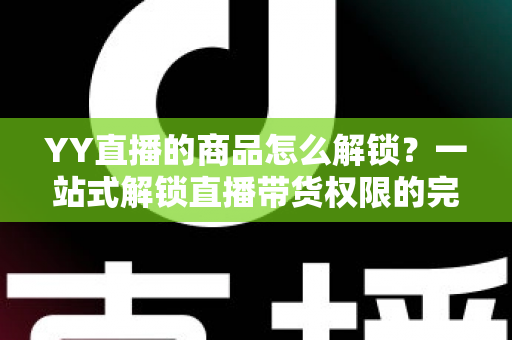 YY直播的商品怎么解锁？一站式解锁直播带货权限的完整操作指南