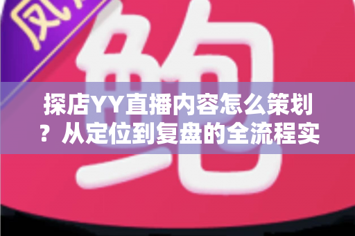 探店YY直播内容怎么策划？从定位到复盘的全流程实战指南
