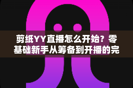 剪纸YY直播怎么开始？零基础新手从筹备到开播的完整实战指南