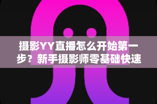 摄影YY直播怎么开始第一步?新手摄影师零基础快速开播的完整实战指南 摄影YY直播怎么开始第一步?新手摄影师零基础快速开播的完整实战指南
