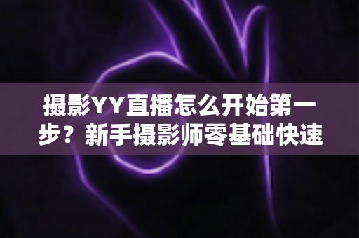 摄影YY直播怎么开始第一步？新手摄影师零基础快速开播的完整实战指南