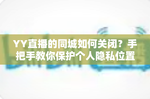 YY直播的同城如何关闭？手把手教你保护个人隐私位置信息的完整教程