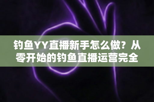 钓鱼YY直播新手怎么做？从零开始的钓鱼直播运营完全指南