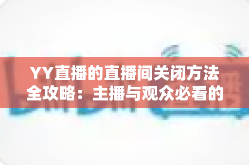 YY直播的直播间关闭方法全攻略：主播与观众必看的一站式实用指南