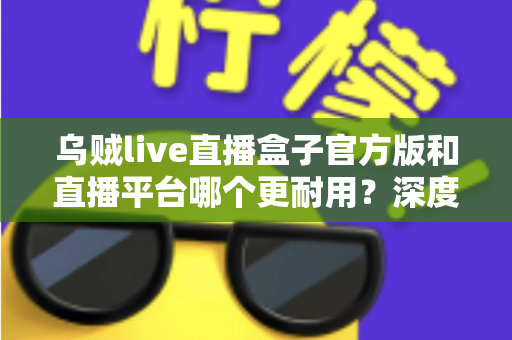 乌贼live直播盒子官方版和直播平台哪个更耐用？深度对比解析助你选出更稳定持久的长效观看方案