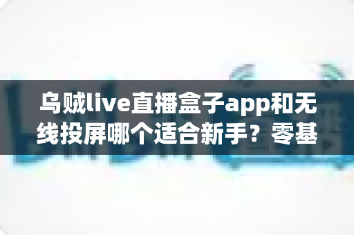 乌贼live直播盒子app和无线投屏哪个适合新手？零基础快速上手的直播与大屏工具选型全指南