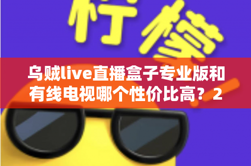 乌贼live直播盒子专业版和有线电视哪个性价比高？2025家庭观影省钱选购全指南