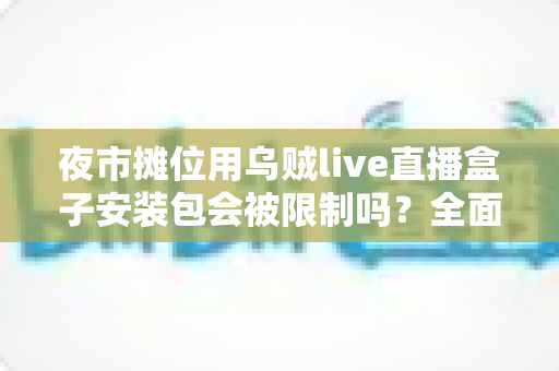 夜市摊位用乌贼live直播盒子安装包会被限制吗？全面解析使用限制、合规要点与避坑指南