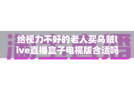 给视力不好的老人买乌贼live直播盒子电视版合适吗?长辈观影设备选购全指南 给视力不好的老人买乌贼live直播盒子电视版合适吗?长辈观影设备选购全指南