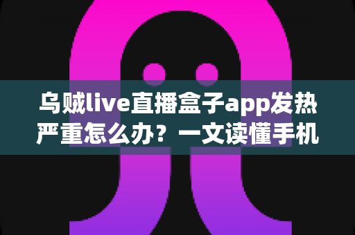 乌贼live直播盒子app发热严重怎么办？一文读懂手机发烫原因与高效降温实用技巧