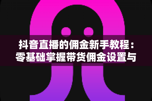 抖音直播的佣金新手教程：零基础掌握带货佣金设置与变现全流程