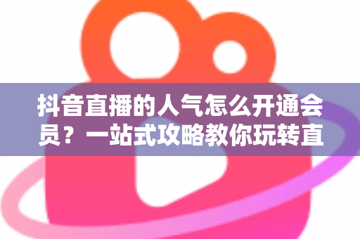 抖音直播的人气怎么开通会员?一站式攻略教你玩转直播间人气与会员权益 抖音直播的人气怎么开通会员?一站式攻略教你玩转直播间人气与会员权益