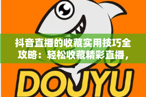 抖音直播的收藏实用技巧全攻略：轻松收藏精彩直播，精彩内容再也不错过