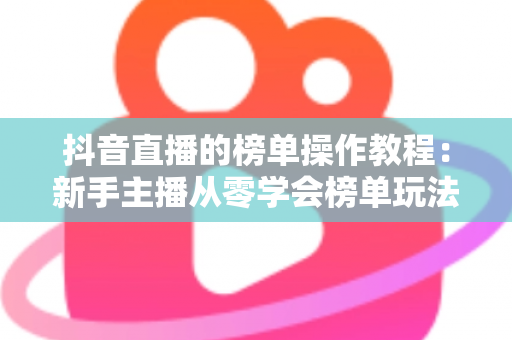 抖音直播的榜单操作教程:新手主播从零学会榜单玩法的完整实战指南 抖音直播的榜单操作教程:新手主播从零学会榜单玩法的完整实战指南