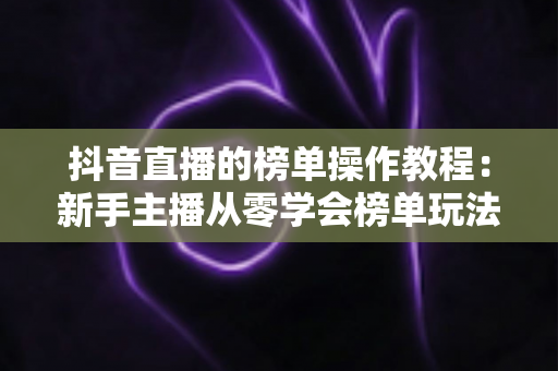 抖音直播的榜单操作教程:新手主播从零学会榜单玩法的完整实战指南 抖音直播的榜单操作教程:新手主播从零学会榜单玩法的完整实战指南
