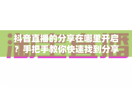 抖音直播的分享在哪里开启？手把手教你快速找到分享功能并提升直播间人气