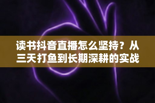 读书抖音直播怎么坚持?从三天打鱼到长期深耕的实战指南 读书抖音直播怎么坚持?从三天打鱼到长期深耕的实战指南