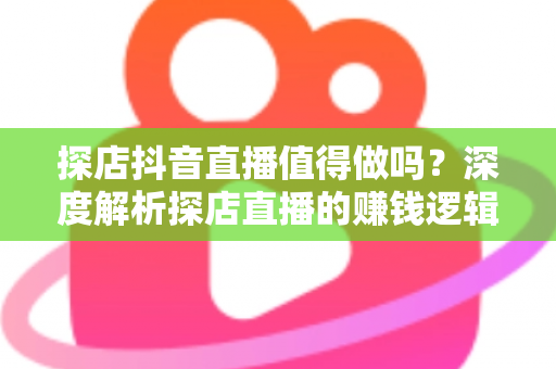 探店抖音直播值得做吗？深度解析探店直播的赚钱逻辑、入门门槛与实战避坑指南