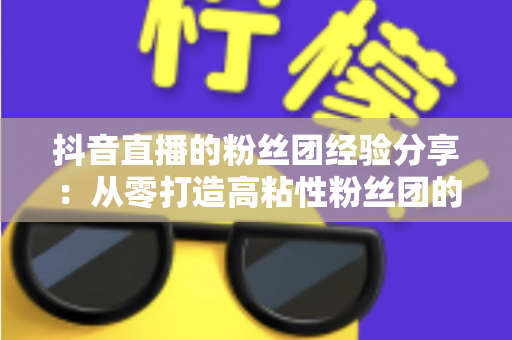 抖音直播的粉丝团经验分享：从零打造高粘性粉丝团的实战运营指南