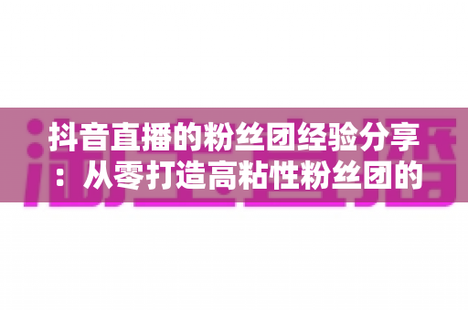 抖音直播的粉丝团经验分享：从零打造高粘性粉丝团的实战运营指南