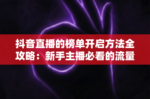 抖音直播的榜单开启方法全攻略:新手主播必看的流量增长实战指南 抖音直播的榜单开启方法全攻略:新手主播必看的流量增长实战指南