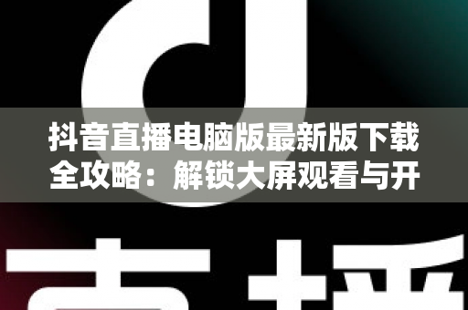 抖音直播电脑版最新版下载全攻略：解锁大屏观看与开播新体验，一文学会安装使用