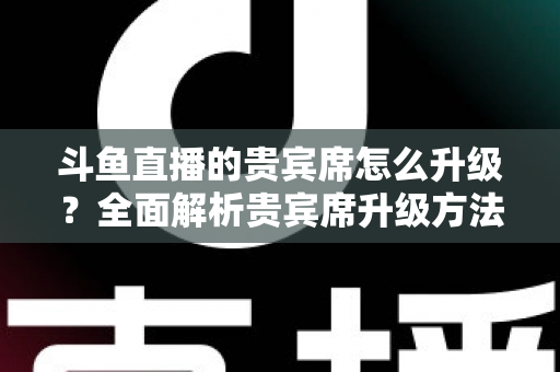 斗鱼直播的贵宾席怎么升级？全面解析贵宾席升级方法、特权与实用攻略